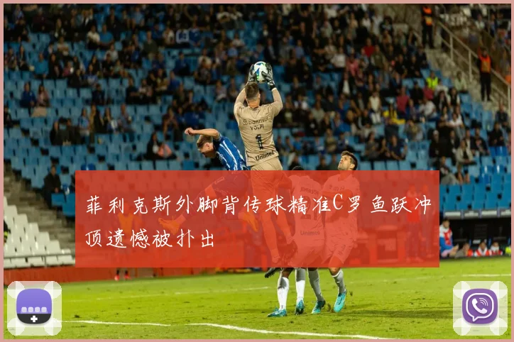 菲利克斯外脚背传球精准C罗鱼跃冲顶遗憾被扑出
