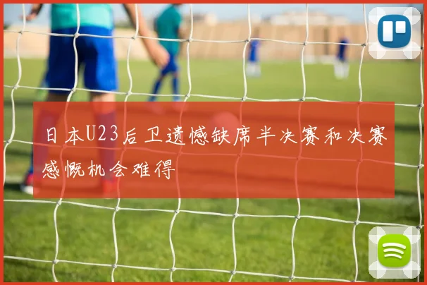 日本U23后卫遗憾缺席半决赛和决赛感慨机会难得