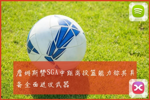詹姆斯赞SGA中距离投篮能力称其具备全面进攻武器