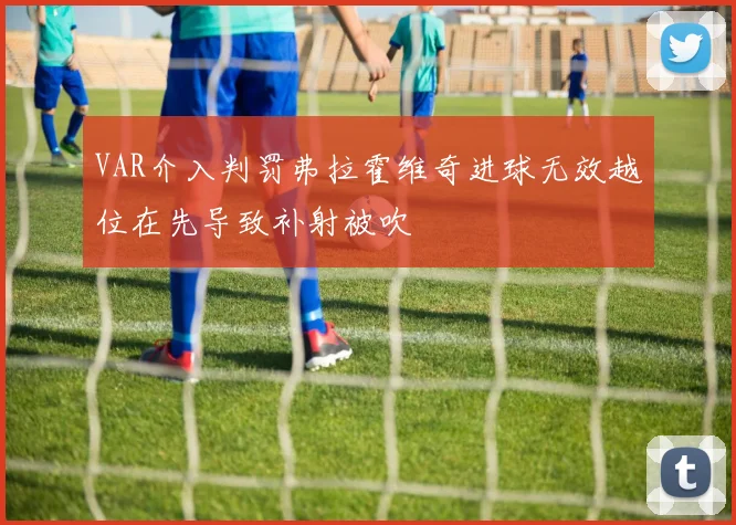 VAR介入判罚弗拉霍维奇进球无效越位在先导致补射被吹