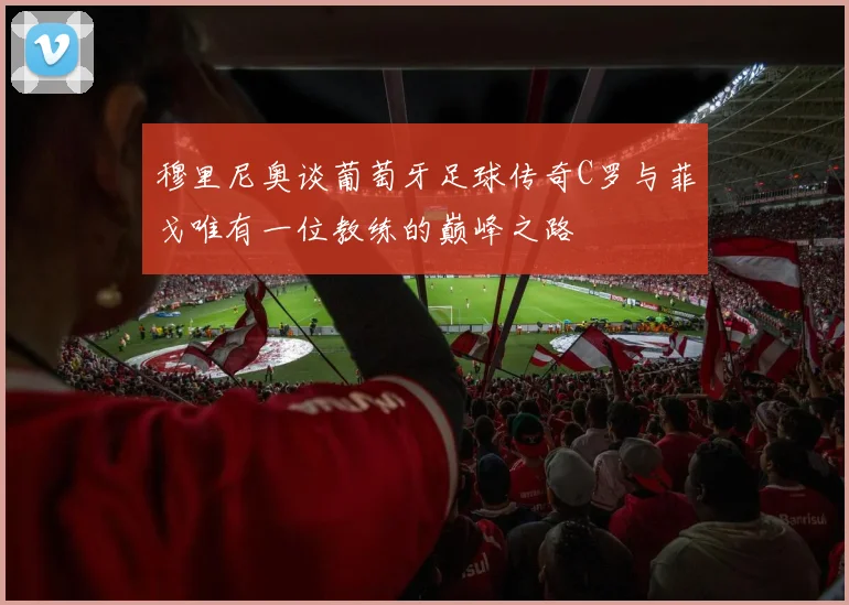 穆里尼奥谈葡萄牙足球传奇C罗与菲戈唯有一位教练的巅峰之路