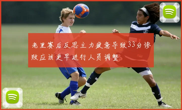 老里赛后反思主力疲惫导致33分惨败应该更早进行人员调整
