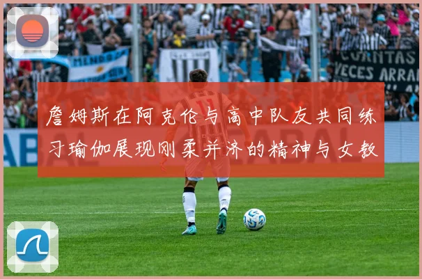 詹姆斯在阿克伦与高中队友共同练习瑜伽展现刚柔并济的精神与女教练合影留念