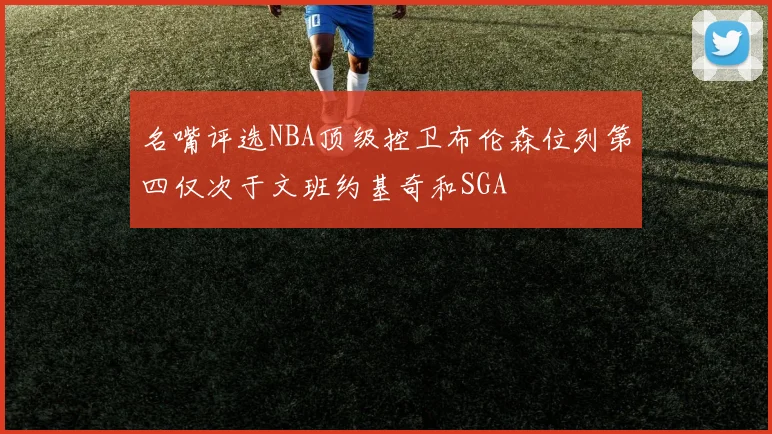 名嘴评选NBA顶级控卫布伦森位列第四仅次于文班约基奇和SGA