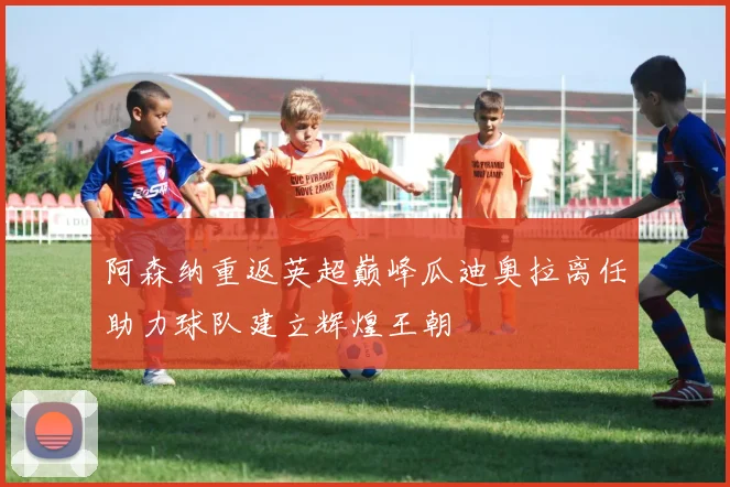 阿森纳重返英超巅峰瓜迪奥拉离任助力球队建立辉煌王朝