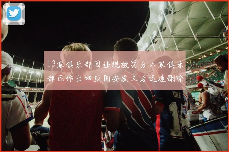 13家俱乐部因违规被罚分六家俱乐部已作出回应国安发文后迅速删除引发关注