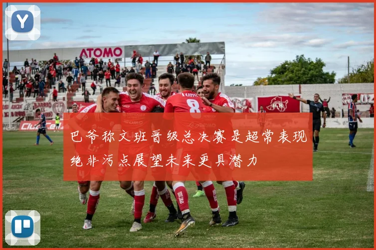 巴爷称文班晋级总决赛是超常表现绝非污点展望未来更具潜力