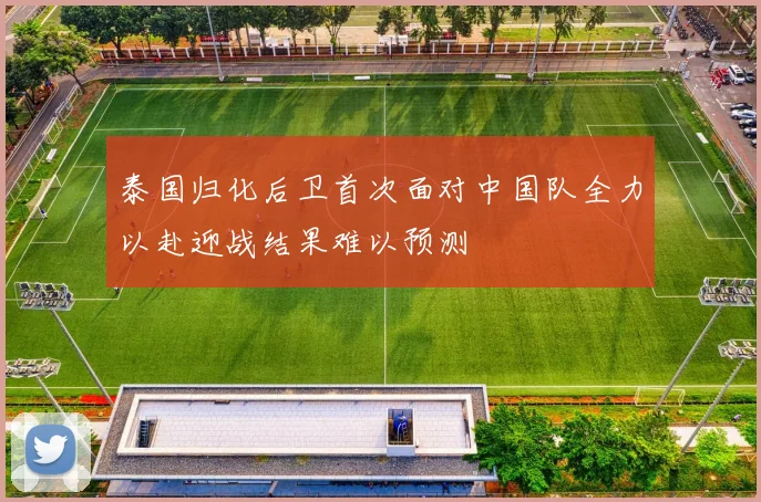 泰国归化后卫首次面对中国队全力以赴迎战结果难以预测