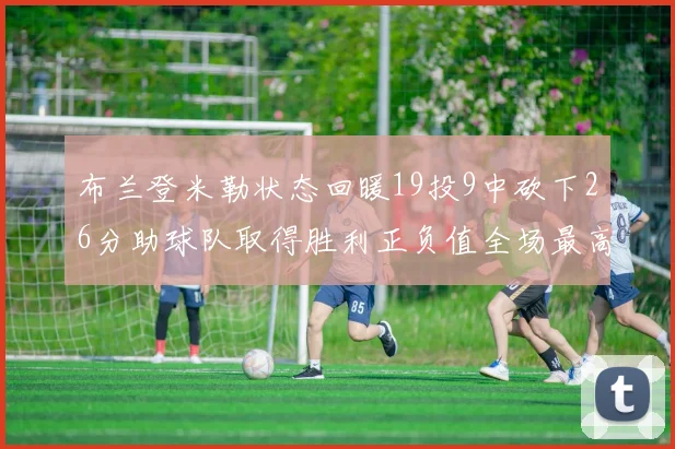 布兰登米勒状态回暖19投9中砍下26分助球队取得胜利正负值全场最高