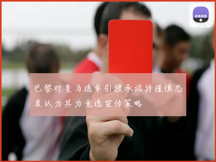 巴黎对皇马选举引援承诺持谨慎态度认为其为竞选宣传策略