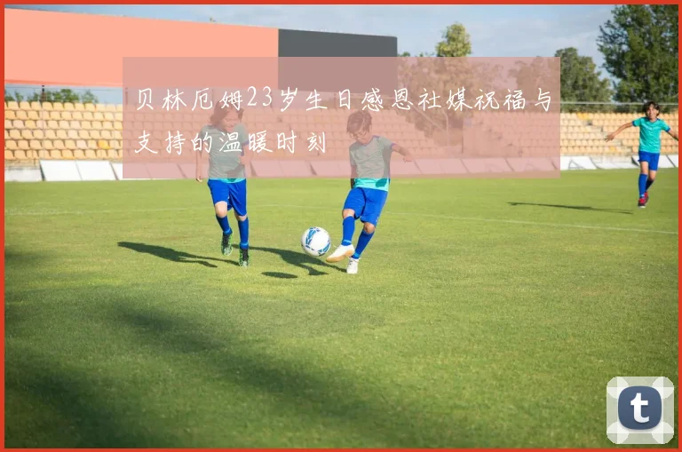 贝林厄姆23岁生日感恩社媒祝福与支持的温暖时刻