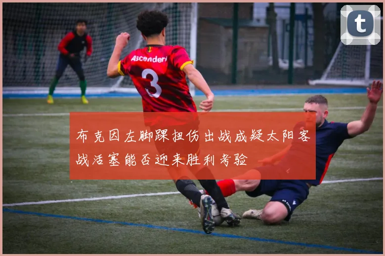 布克因左脚踝扭伤出战成疑太阳客战活塞能否迎来胜利考验