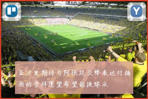 亚沙里期待与阿根廷交锋表达对梅西的崇拜愿望希望能换球衣