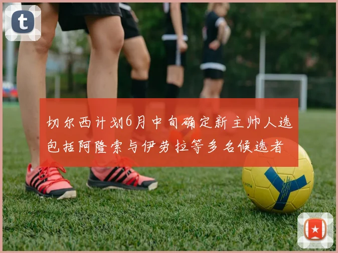 切尔西计划6月中旬确定新主帅人选包括阿隆索与伊劳拉等多名候选者
