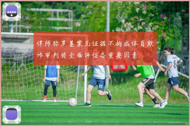 律师称罗基案无证据不构成体育欺诈审判将全面评估各重要因素