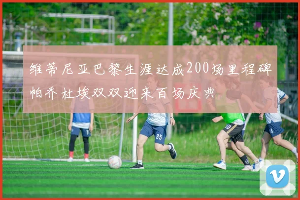 维蒂尼亚巴黎生涯达成200场里程碑帕乔杜埃双双迎来百场庆典