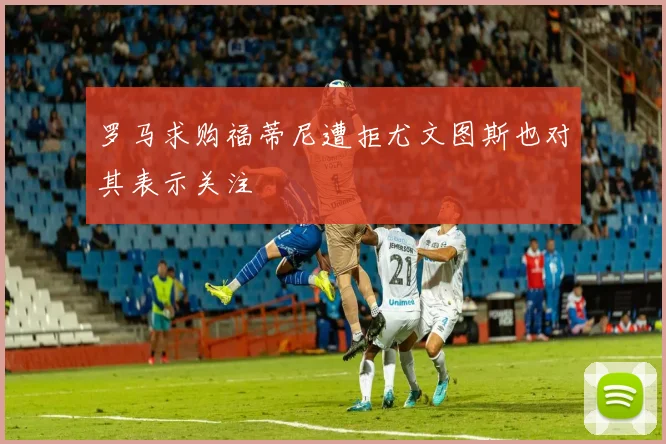 罗马求购福蒂尼遭拒尤文图斯也对其表示关注
