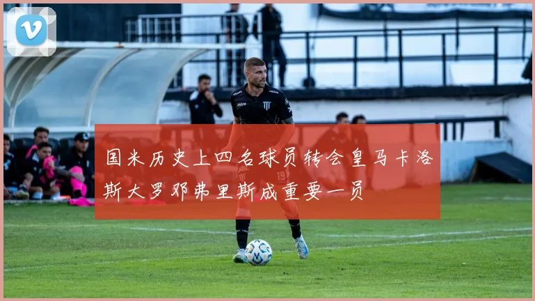 国米历史上四名球员转会皇马卡洛斯大罗邓弗里斯成重要一员