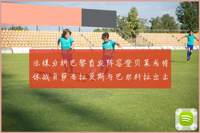 法媒分析巴黎首发阵容登贝莱或将休战贡萨洛拉莫斯与巴尔科拉出击