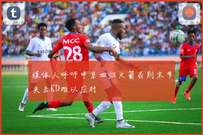 媒体人呼吁申京回归火箭否则末节夹击KD难以应对