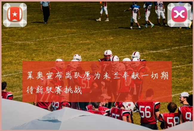莱奥宣布离队愿为米兰奉献一切期待新联赛挑战