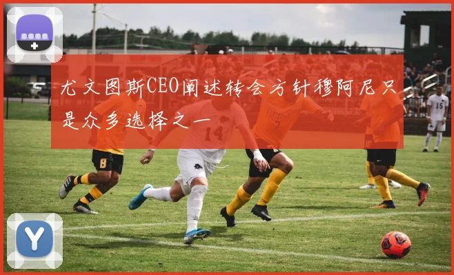 尤文图斯CEO阐述转会方针穆阿尼只是众多选择之一