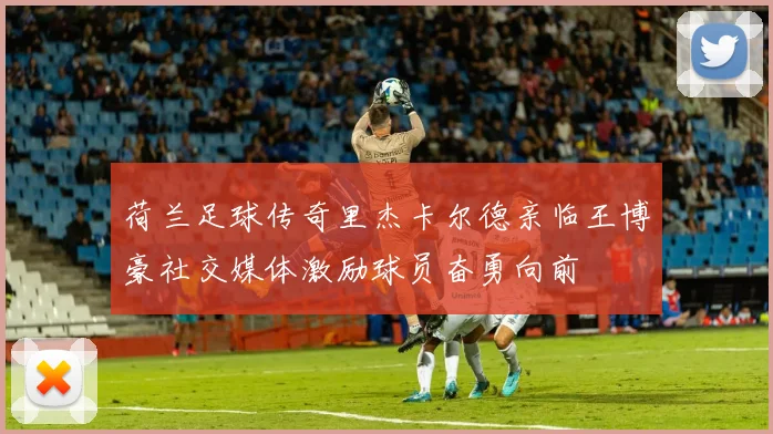荷兰足球传奇里杰卡尔德亲临王博豪社交媒体激励球员奋勇向前