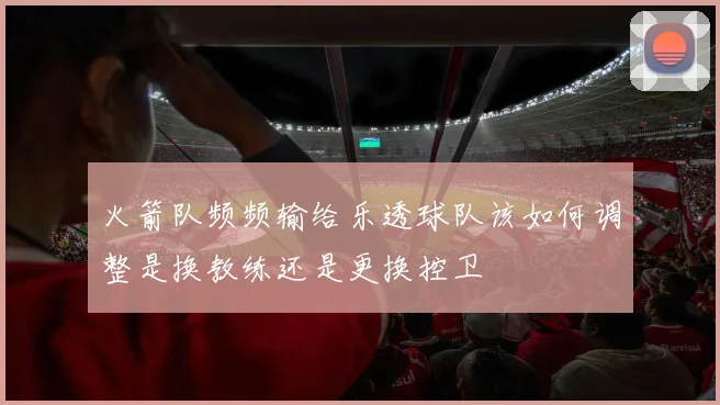 火箭队频频输给乐透球队该如何调整是换教练还是更换控卫